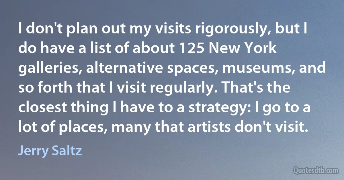 I don't plan out my visits rigorously, but I do have a list of about 125 New York galleries, alternative spaces, museums, and so forth that I visit regularly. That's the closest thing I have to a strategy: I go to a lot of places, many that artists don't visit. (Jerry Saltz)