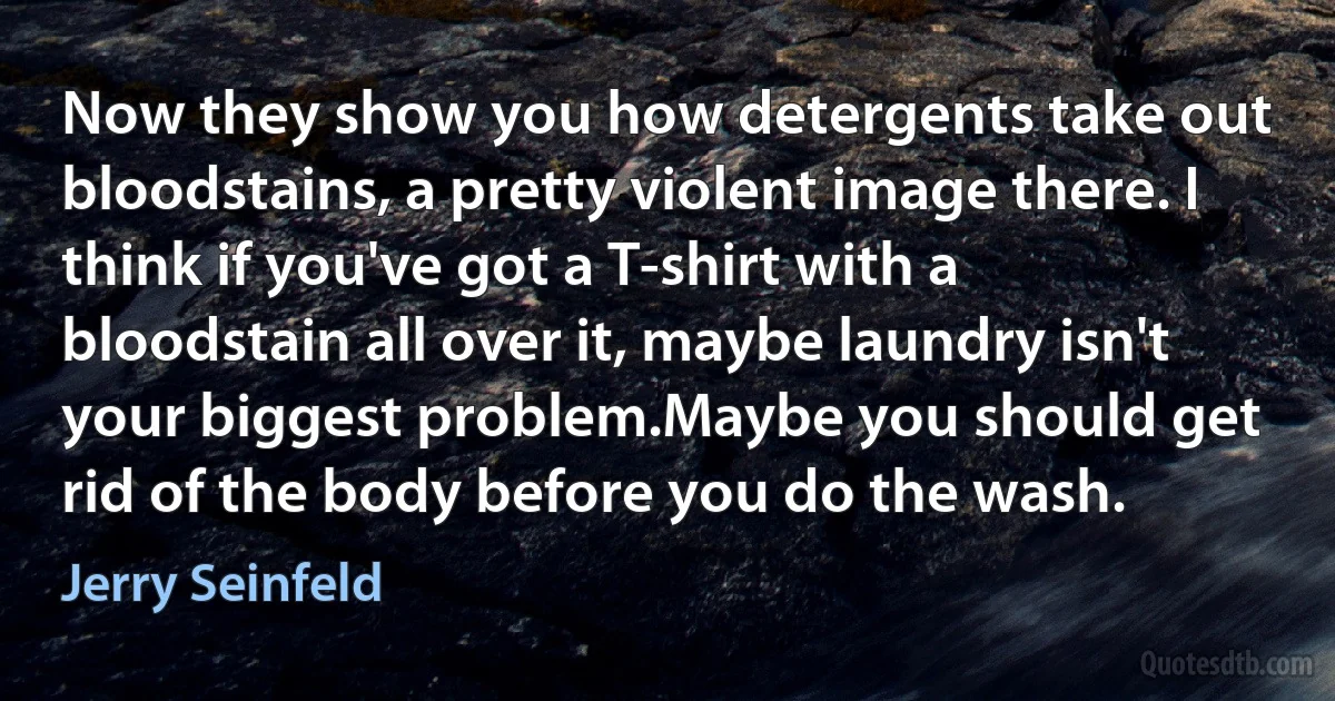 Now they show you how detergents take out bloodstains, a pretty violent image there. I think if you've got a T-shirt with a bloodstain all over it, maybe laundry isn't your biggest problem.Maybe you should get rid of the body before you do the wash. (Jerry Seinfeld)