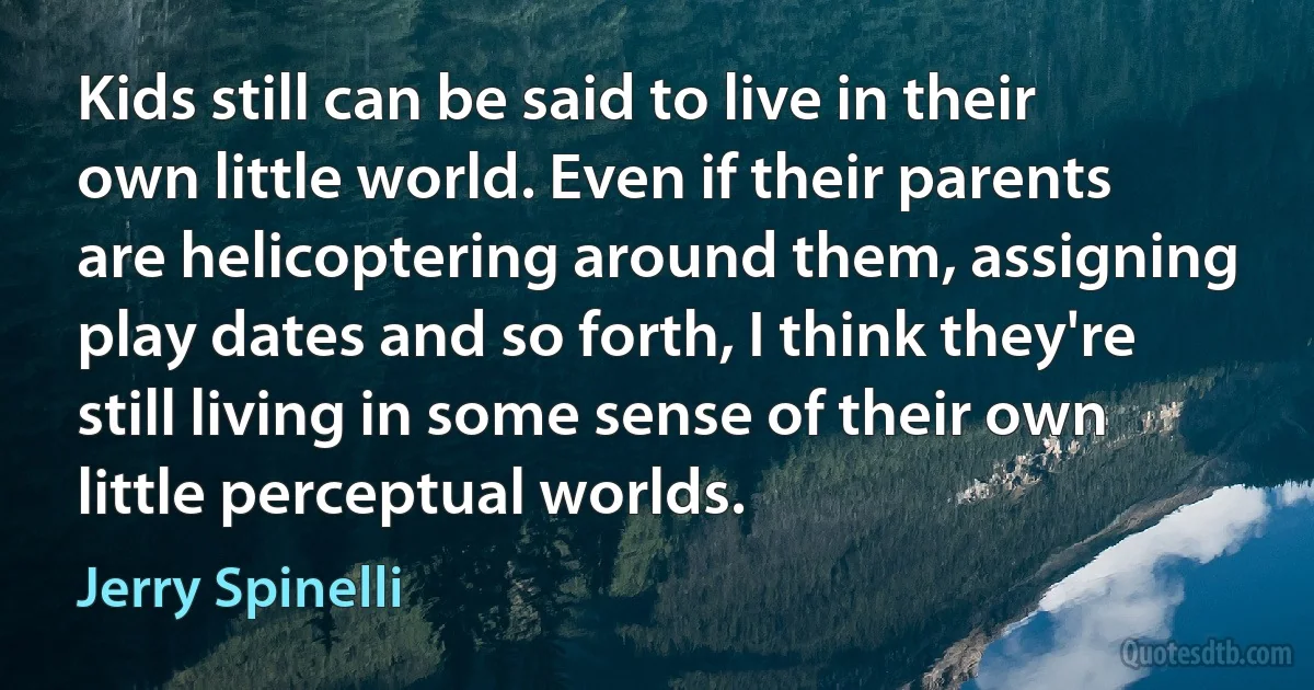 Kids still can be said to live in their own little world. Even if their parents are helicoptering around them, assigning play dates and so forth, I think they're still living in some sense of their own little perceptual worlds. (Jerry Spinelli)