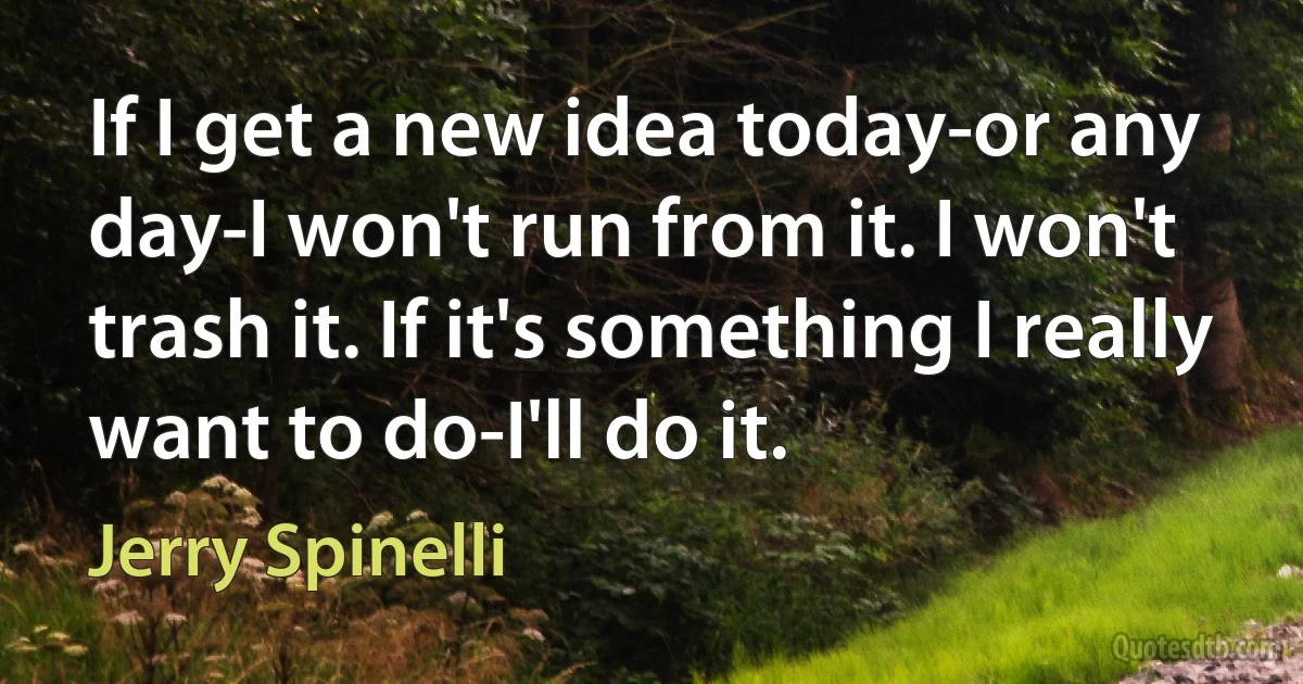 If I get a new idea today-or any day-I won't run from it. I won't trash it. If it's something I really want to do-I'll do it. (Jerry Spinelli)