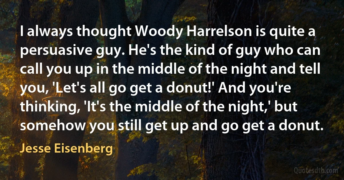 I always thought Woody Harrelson is quite a persuasive guy. He's the kind of guy who can call you up in the middle of the night and tell you, 'Let's all go get a donut!' And you're thinking, 'It's the middle of the night,' but somehow you still get up and go get a donut. (Jesse Eisenberg)