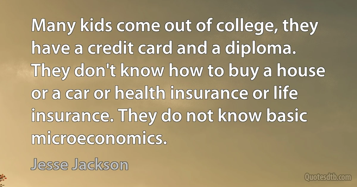 Many kids come out of college, they have a credit card and a diploma. They don't know how to buy a house or a car or health insurance or life insurance. They do not know basic microeconomics. (Jesse Jackson)