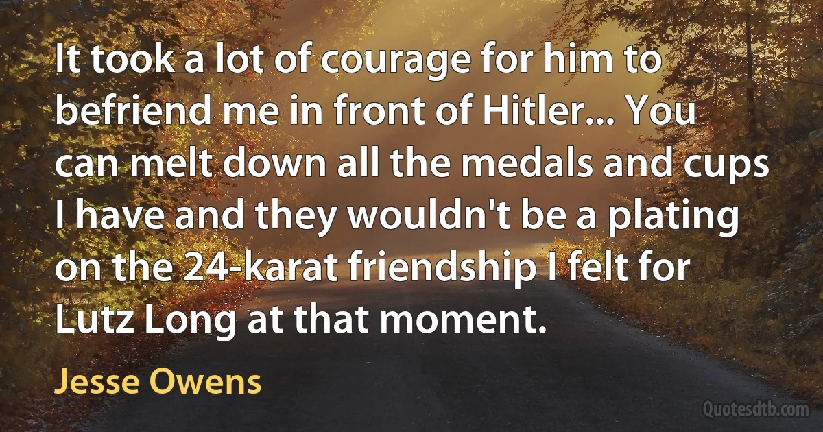 It took a lot of courage for him to befriend me in front of Hitler... You can melt down all the medals and cups I have and they wouldn't be a plating on the 24-karat friendship I felt for Lutz Long at that moment. (Jesse Owens)