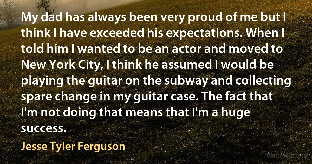 My dad has always been very proud of me but I think I have exceeded his expectations. When I told him I wanted to be an actor and moved to New York City, I think he assumed I would be playing the guitar on the subway and collecting spare change in my guitar case. The fact that I'm not doing that means that I'm a huge success. (Jesse Tyler Ferguson)