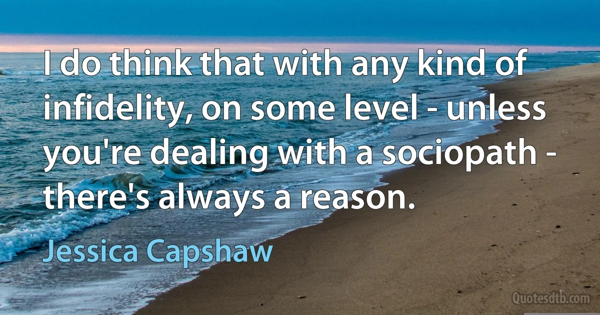 I do think that with any kind of infidelity, on some level - unless you're dealing with a sociopath - there's always a reason. (Jessica Capshaw)