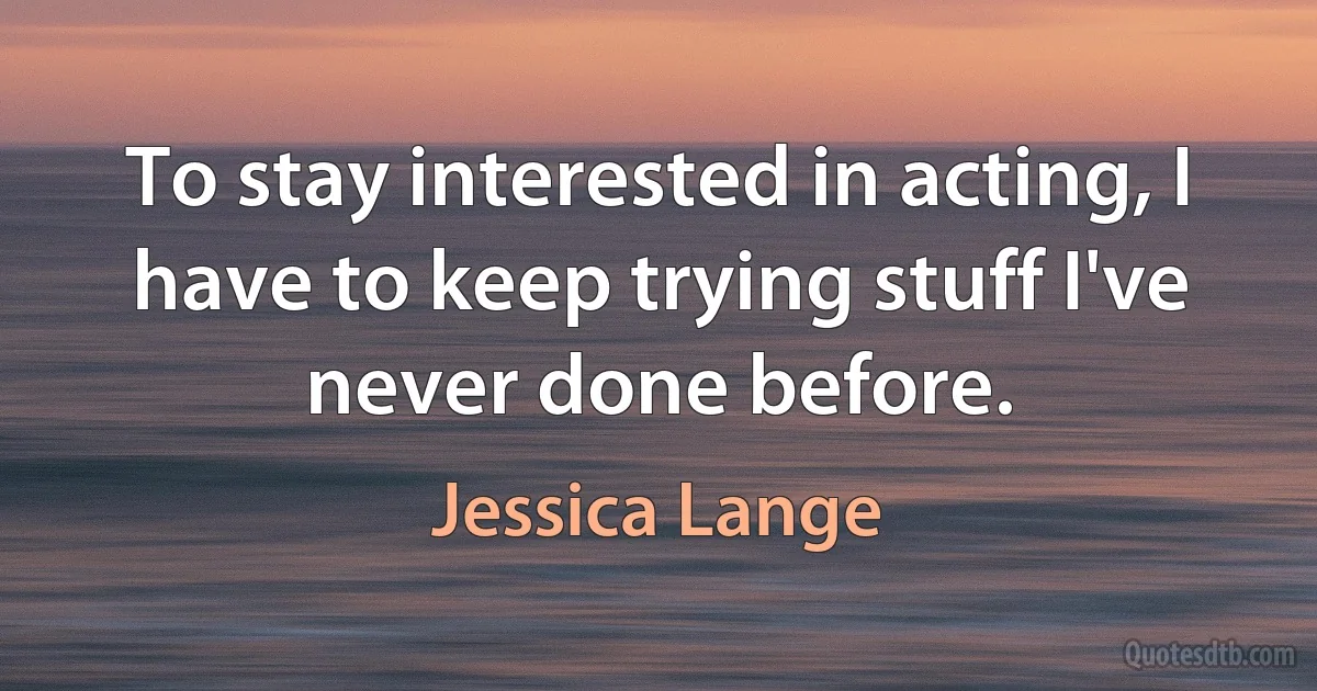 To stay interested in acting, I have to keep trying stuff I've never done before. (Jessica Lange)