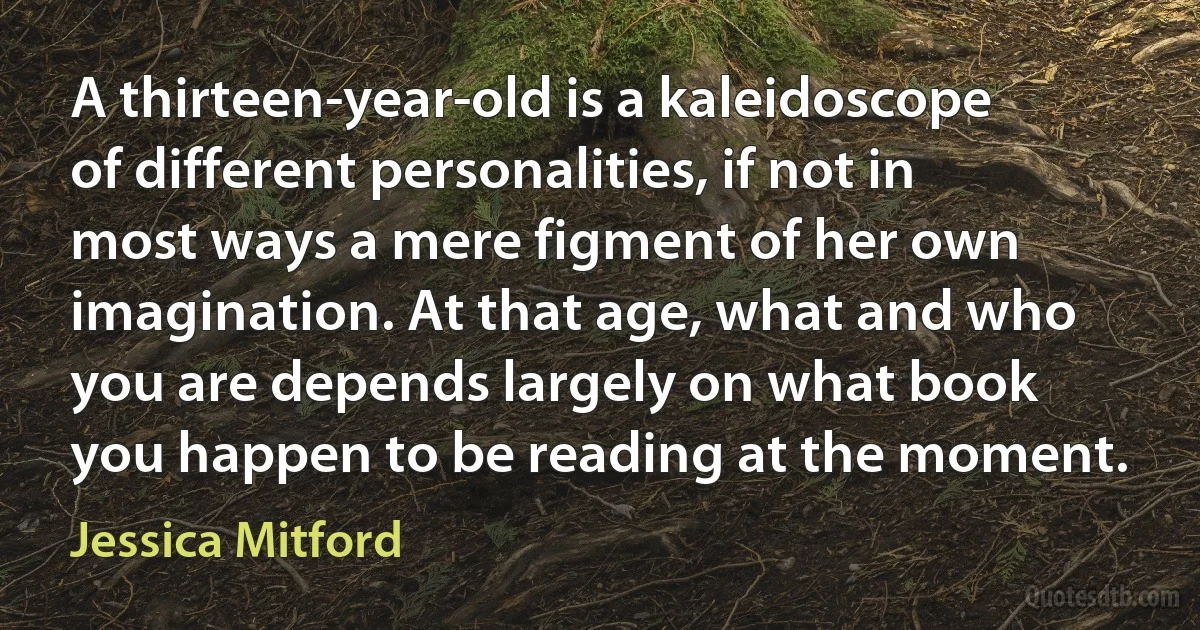 A thirteen-year-old is a kaleidoscope of different personalities, if not in most ways a mere figment of her own imagination. At that age, what and who you are depends largely on what book you happen to be reading at the moment. (Jessica Mitford)