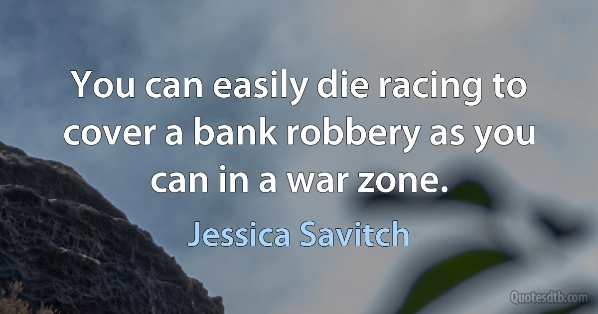 You can easily die racing to cover a bank robbery as you can in a war zone. (Jessica Savitch)