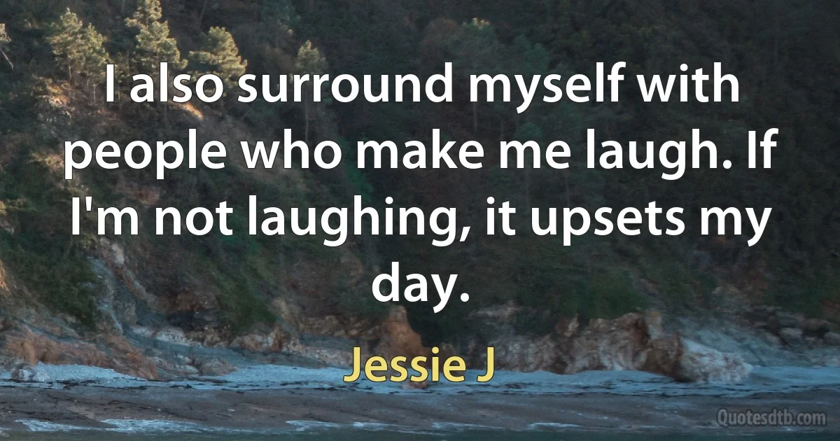 I also surround myself with people who make me laugh. If I'm not laughing, it upsets my day. (Jessie J)