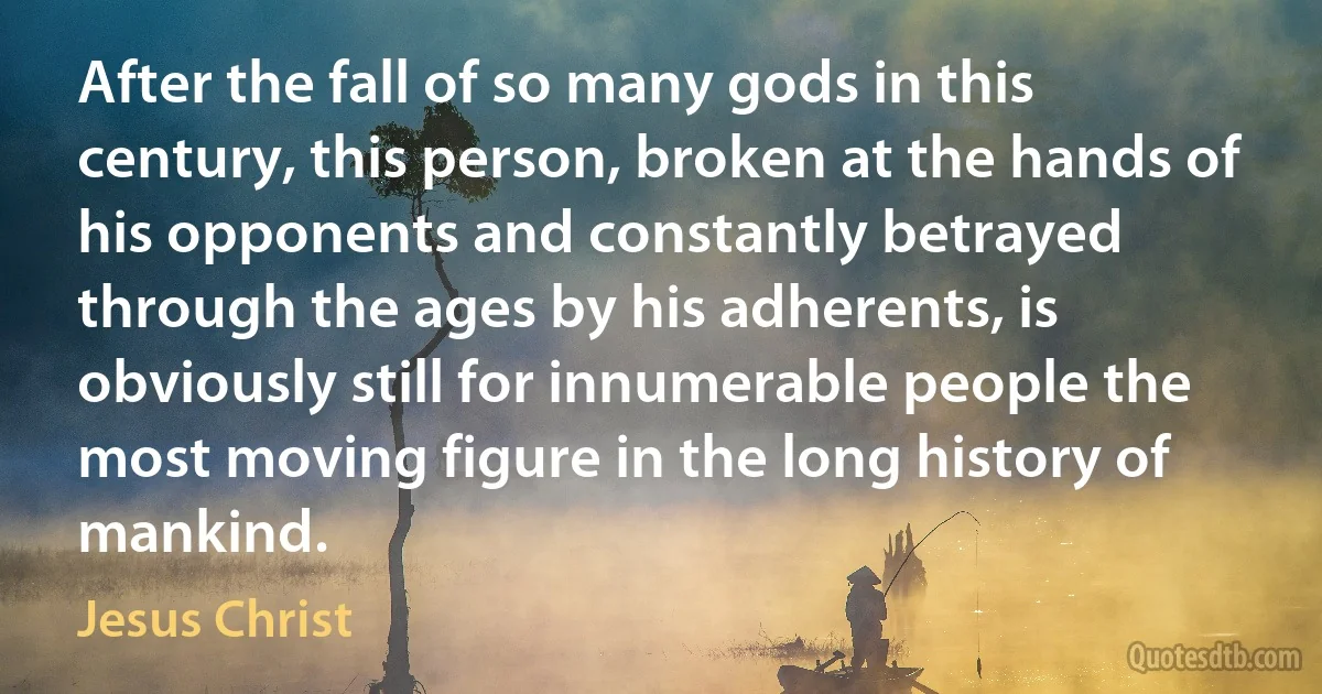 After the fall of so many gods in this century, this person, broken at the hands of his opponents and constantly betrayed through the ages by his adherents, is obviously still for innumerable people the most moving figure in the long history of mankind. (Jesus Christ)