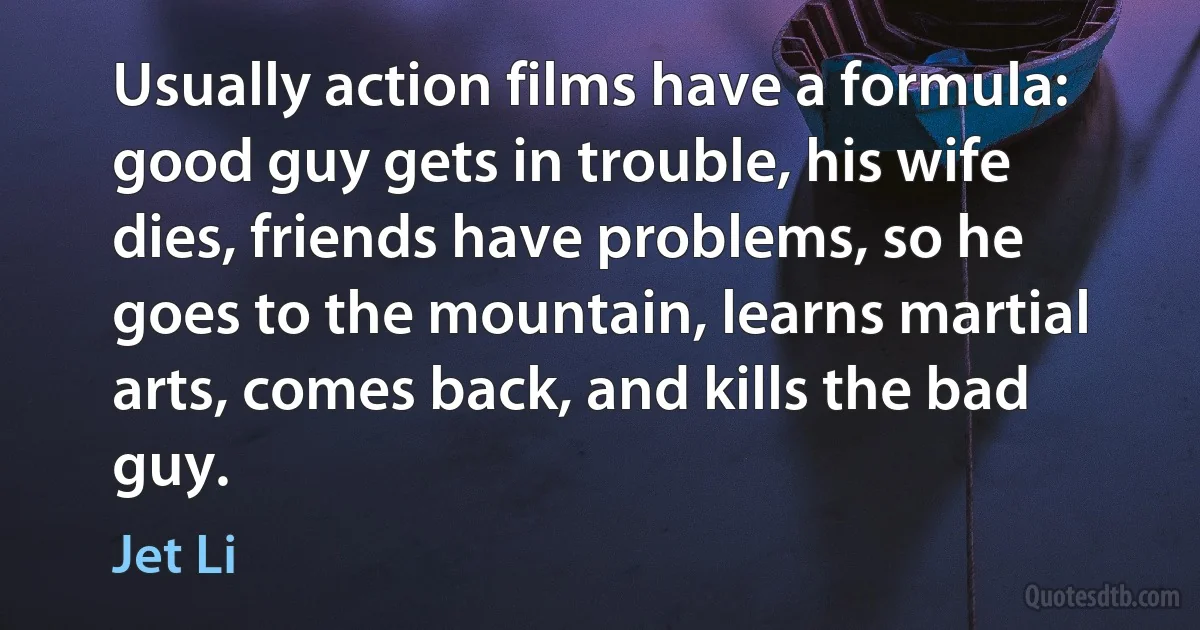 Usually action films have a formula: good guy gets in trouble, his wife dies, friends have problems, so he goes to the mountain, learns martial arts, comes back, and kills the bad guy. (Jet Li)