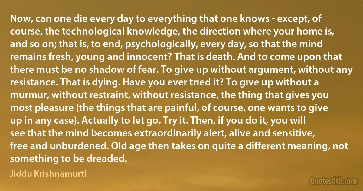 Now, can one die every day to everything that one knows - except, of course, the technological knowledge, the direction where your home is, and so on; that is, to end, psychologically, every day, so that the mind remains fresh, young and innocent? That is death. And to come upon that there must be no shadow of fear. To give up without argument, without any resistance. That is dying. Have you ever tried it? To give up without a murmur, without restraint, without resistance, the thing that gives you most pleasure (the things that are painful, of course, one wants to give up in any case). Actually to let go. Try it. Then, if you do it, you will see that the mind becomes extraordinarily alert, alive and sensitive, free and unburdened. Old age then takes on quite a different meaning, not something to be dreaded. (Jiddu Krishnamurti)