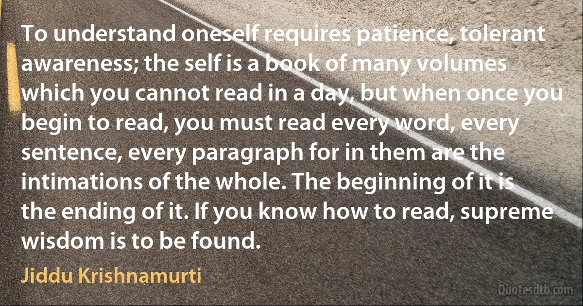 To understand oneself requires patience, tolerant awareness; the self is a book of many volumes which you cannot read in a day, but when once you begin to read, you must read every word, every sentence, every paragraph for in them are the intimations of the whole. The beginning of it is the ending of it. If you know how to read, supreme wisdom is to be found. (Jiddu Krishnamurti)