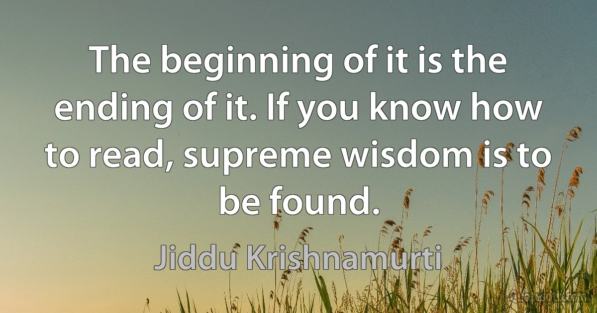 The beginning of it is the ending of it. If you know how to read, supreme wisdom is to be found. (Jiddu Krishnamurti)