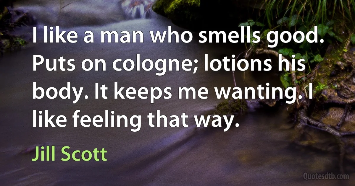 I like a man who smells good. Puts on cologne; lotions his body. It keeps me wanting. I like feeling that way. (Jill Scott)