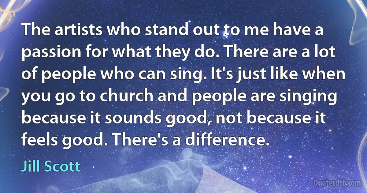 The artists who stand out to me have a passion for what they do. There are a lot of people who can sing. It's just like when you go to church and people are singing because it sounds good, not because it feels good. There's a difference. (Jill Scott)