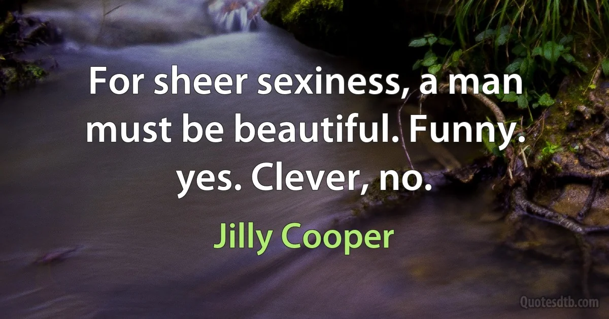 For sheer sexiness, a man must be beautiful. Funny. yes. Clever, no. (Jilly Cooper)