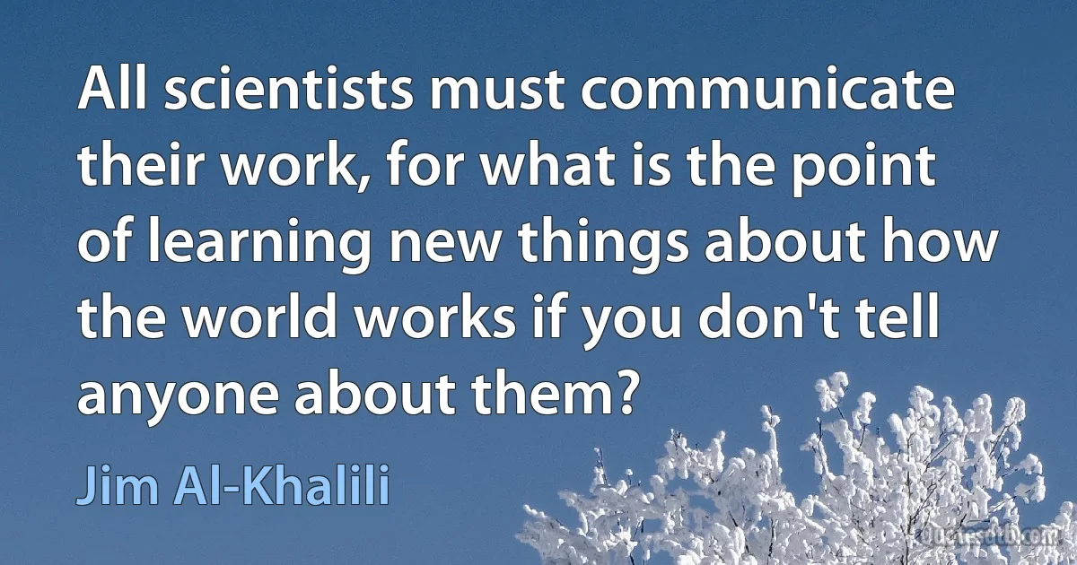 All scientists must communicate their work, for what is the point of learning new things about how the world works if you don't tell anyone about them? (Jim Al-Khalili)