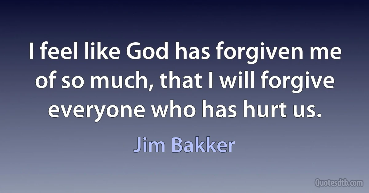 I feel like God has forgiven me of so much, that I will forgive everyone who has hurt us. (Jim Bakker)