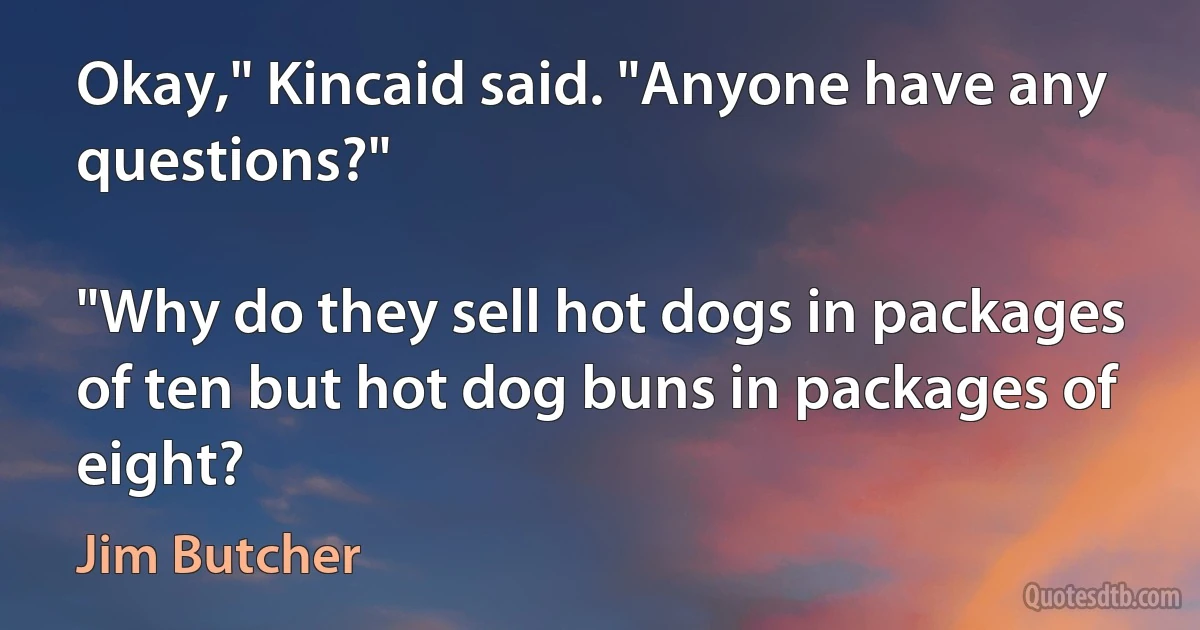 Okay," Kincaid said. "Anyone have any questions?"

"Why do they sell hot dogs in packages of ten but hot dog buns in packages of eight? (Jim Butcher)