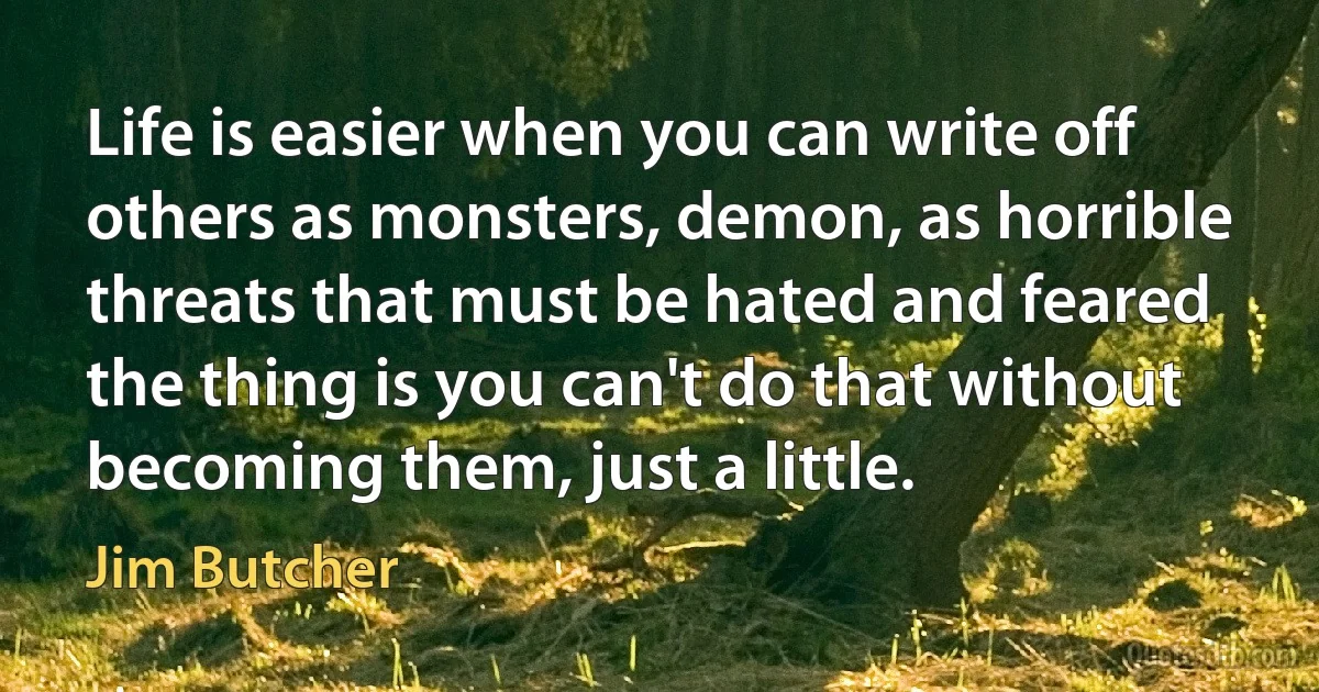 Life is easier when you can write off others as monsters, demon, as horrible threats that must be hated and feared the thing is you can't do that without becoming them, just a little. (Jim Butcher)