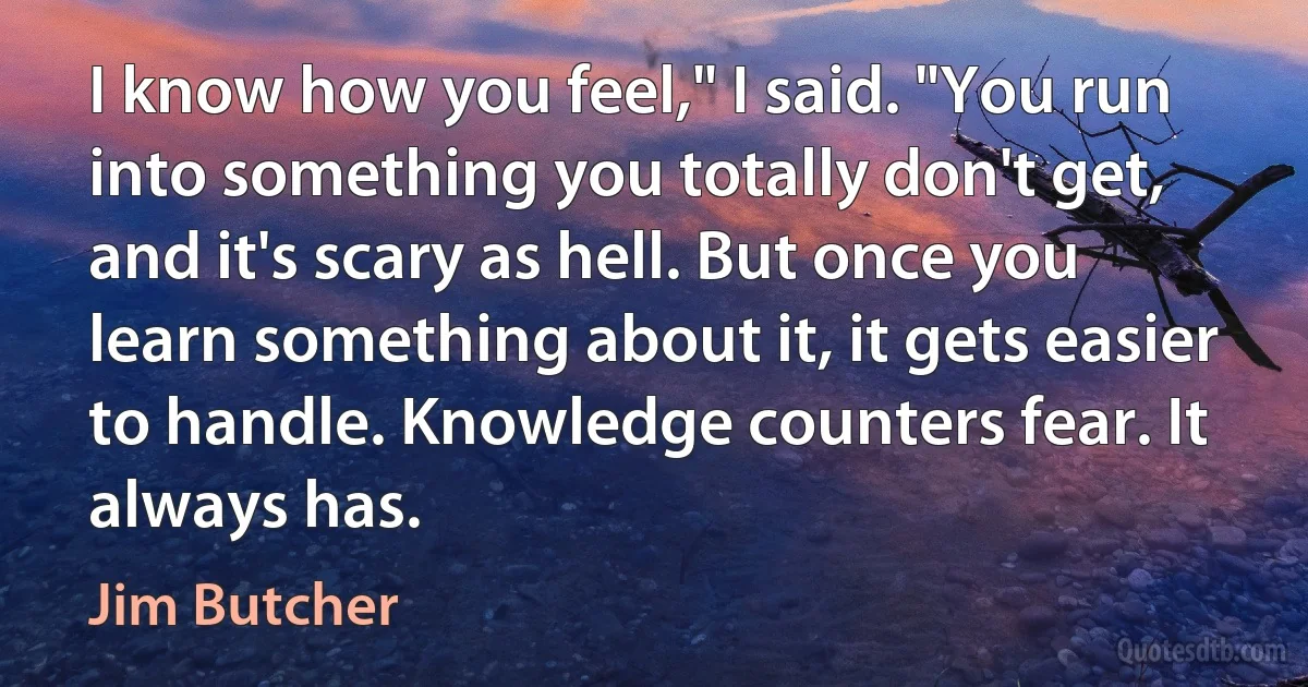 I know how you feel," I said. "You run into something you totally don't get, and it's scary as hell. But once you learn something about it, it gets easier to handle. Knowledge counters fear. It always has. (Jim Butcher)