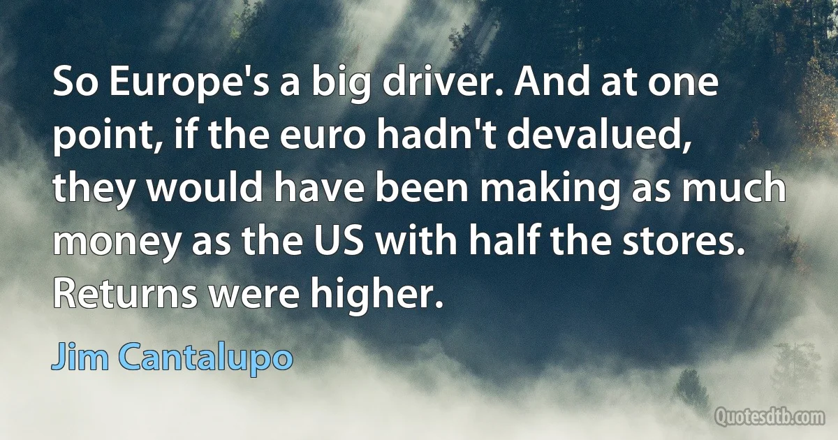 So Europe's a big driver. And at one point, if the euro hadn't devalued, they would have been making as much money as the US with half the stores. Returns were higher. (Jim Cantalupo)