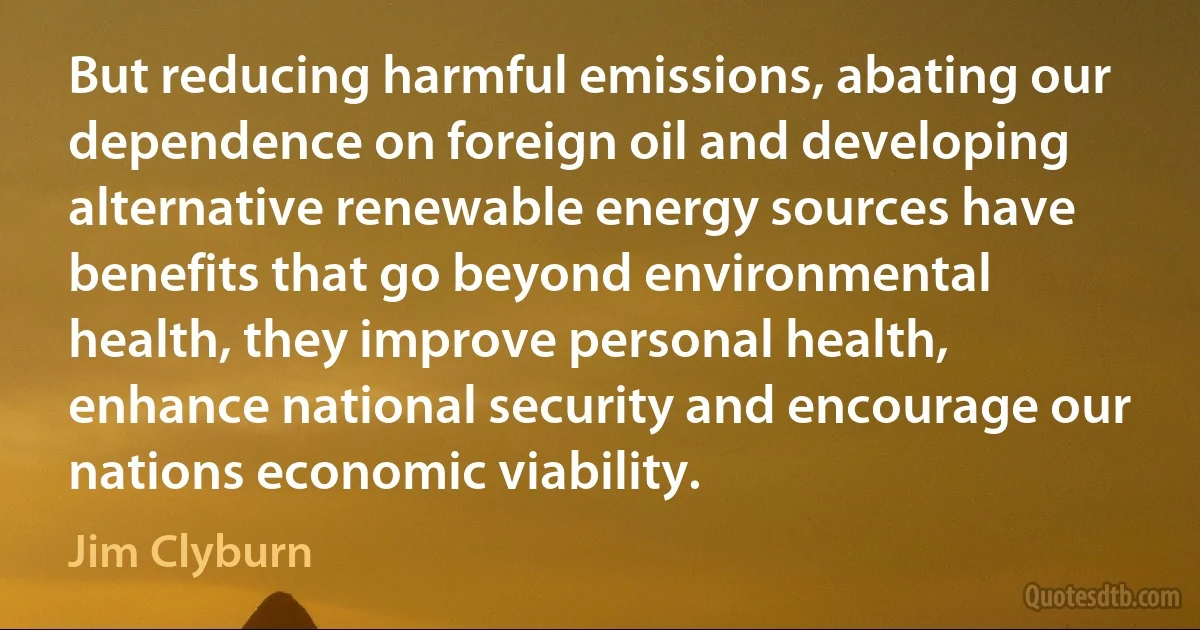 But reducing harmful emissions, abating our dependence on foreign oil and developing alternative renewable energy sources have benefits that go beyond environmental health, they improve personal health, enhance national security and encourage our nations economic viability. (Jim Clyburn)