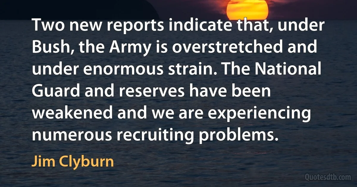 Two new reports indicate that, under Bush, the Army is overstretched and under enormous strain. The National Guard and reserves have been weakened and we are experiencing numerous recruiting problems. (Jim Clyburn)