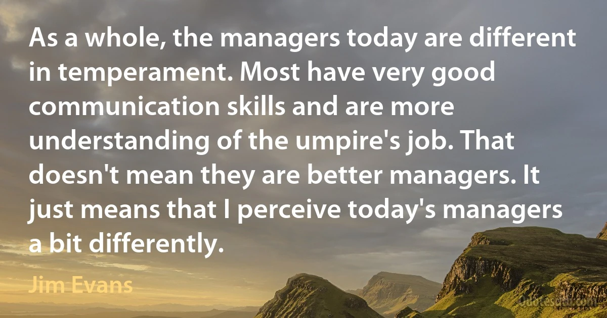 As a whole, the managers today are different in temperament. Most have very good communication skills and are more understanding of the umpire's job. That doesn't mean they are better managers. It just means that I perceive today's managers a bit differently. (Jim Evans)