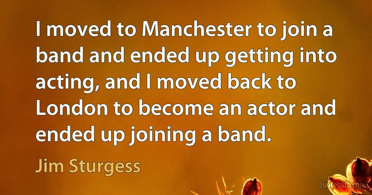 I moved to Manchester to join a band and ended up getting into acting, and I moved back to London to become an actor and ended up joining a band. (Jim Sturgess)