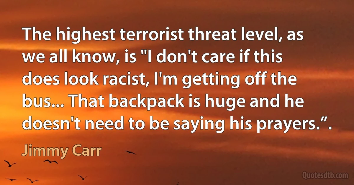 The highest terrorist threat level, as we all know, is "I don't care if this does look racist, I'm getting off the bus... That backpack is huge and he doesn't need to be saying his prayers.”. (Jimmy Carr)