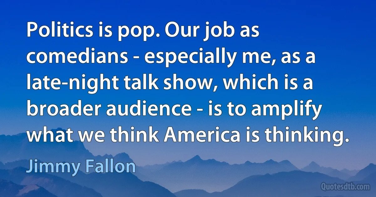 Politics is pop. Our job as comedians - especially me, as a late-night talk show, which is a broader audience - is to amplify what we think America is thinking. (Jimmy Fallon)