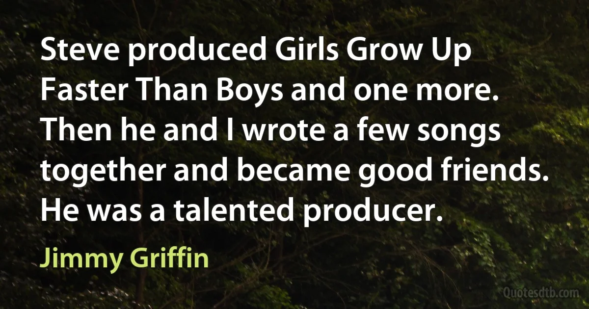 Steve produced Girls Grow Up Faster Than Boys and one more. Then he and I wrote a few songs together and became good friends. He was a talented producer. (Jimmy Griffin)