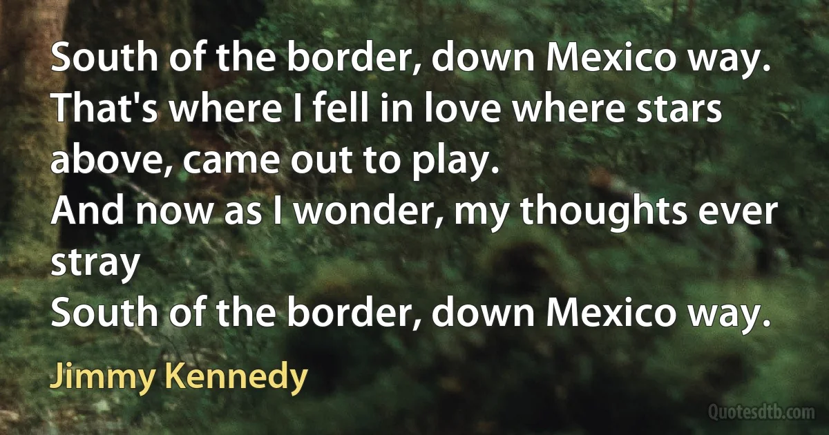 South of the border, down Mexico way.
That's where I fell in love where stars above, came out to play.
And now as I wonder, my thoughts ever stray
South of the border, down Mexico way. (Jimmy Kennedy)