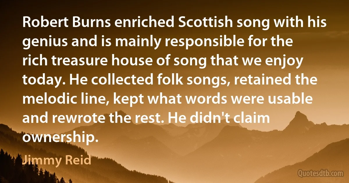 Robert Burns enriched Scottish song with his genius and is mainly responsible for the rich treasure house of song that we enjoy today. He collected folk songs, retained the melodic line, kept what words were usable and rewrote the rest. He didn't claim ownership. (Jimmy Reid)