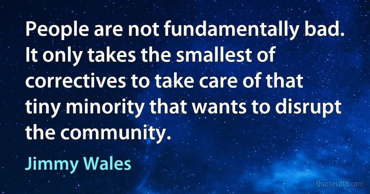 People are not fundamentally bad. It only takes the smallest of correctives to take care of that tiny minority that wants to disrupt the community. (Jimmy Wales)