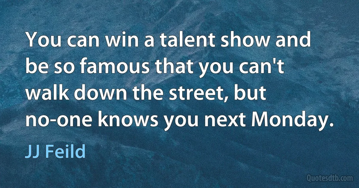 You can win a talent show and be so famous that you can't walk down the street, but no-one knows you next Monday. (JJ Feild)