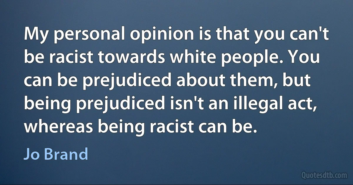 My personal opinion is that you can't be racist towards white people. You can be prejudiced about them, but being prejudiced isn't an illegal act, whereas being racist can be. (Jo Brand)