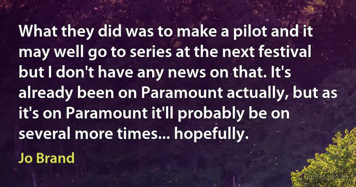 What they did was to make a pilot and it may well go to series at the next festival but I don't have any news on that. It's already been on Paramount actually, but as it's on Paramount it'll probably be on several more times... hopefully. (Jo Brand)