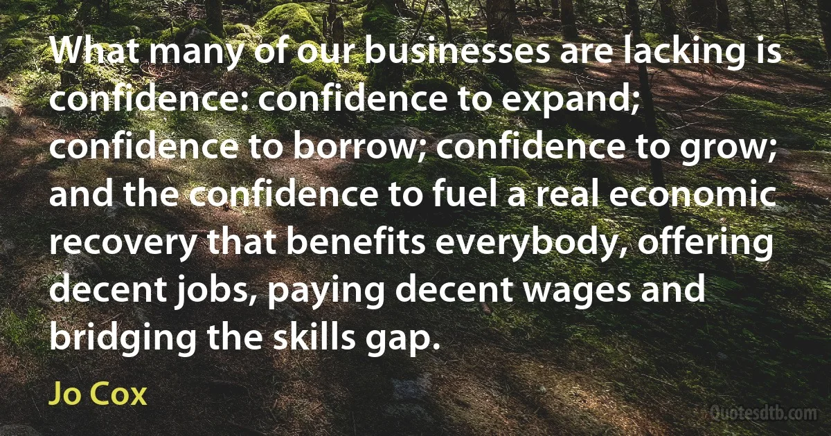 What many of our businesses are lacking is confidence: confidence to expand; confidence to borrow; confidence to grow; and the confidence to fuel a real economic recovery that benefits everybody, offering decent jobs, paying decent wages and bridging the skills gap. (Jo Cox)