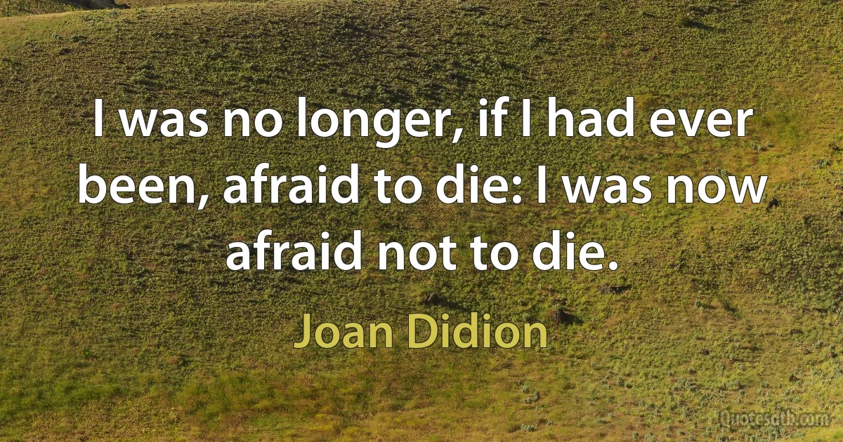 I was no longer, if I had ever been, afraid to die: I was now afraid not to die. (Joan Didion)