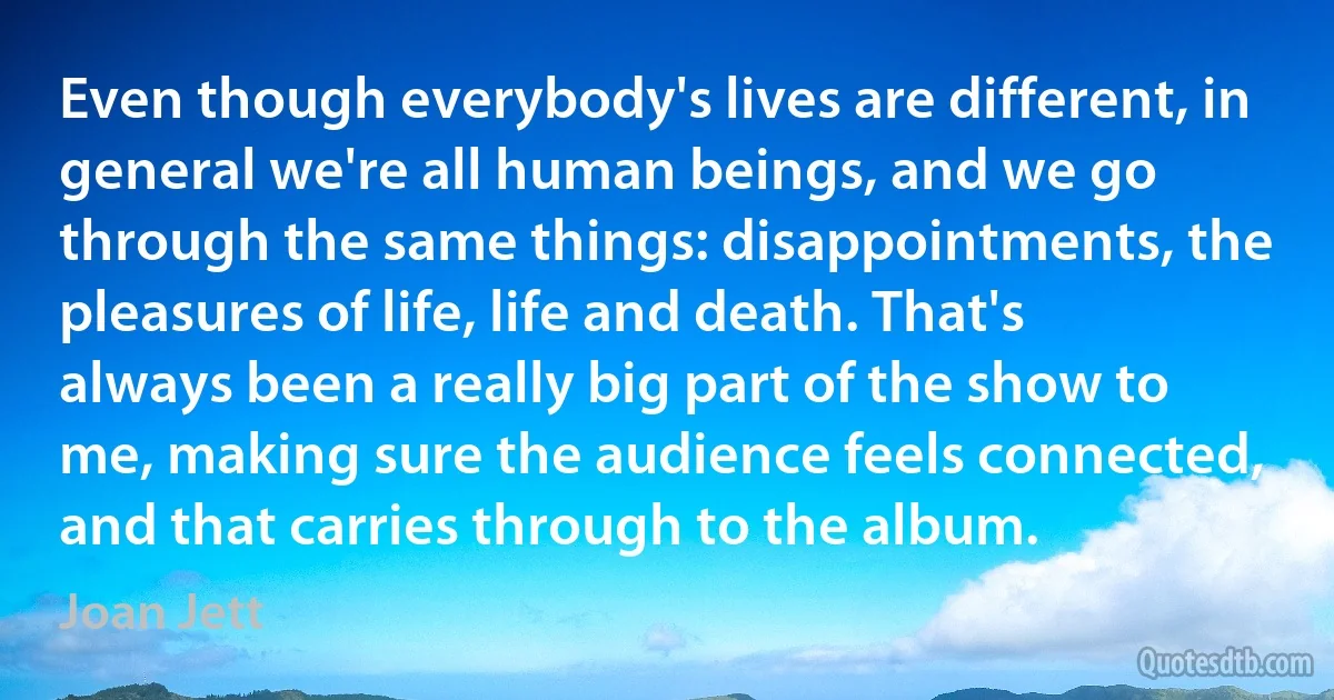 Even though everybody's lives are different, in general we're all human beings, and we go through the same things: disappointments, the pleasures of life, life and death. That's always been a really big part of the show to me, making sure the audience feels connected, and that carries through to the album. (Joan Jett)