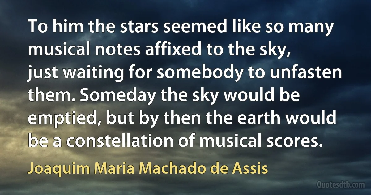 To him the stars seemed like so many musical notes affixed to the sky, just waiting for somebody to unfasten them. Someday the sky would be emptied, but by then the earth would be a constellation of musical scores. (Joaquim Maria Machado de Assis)