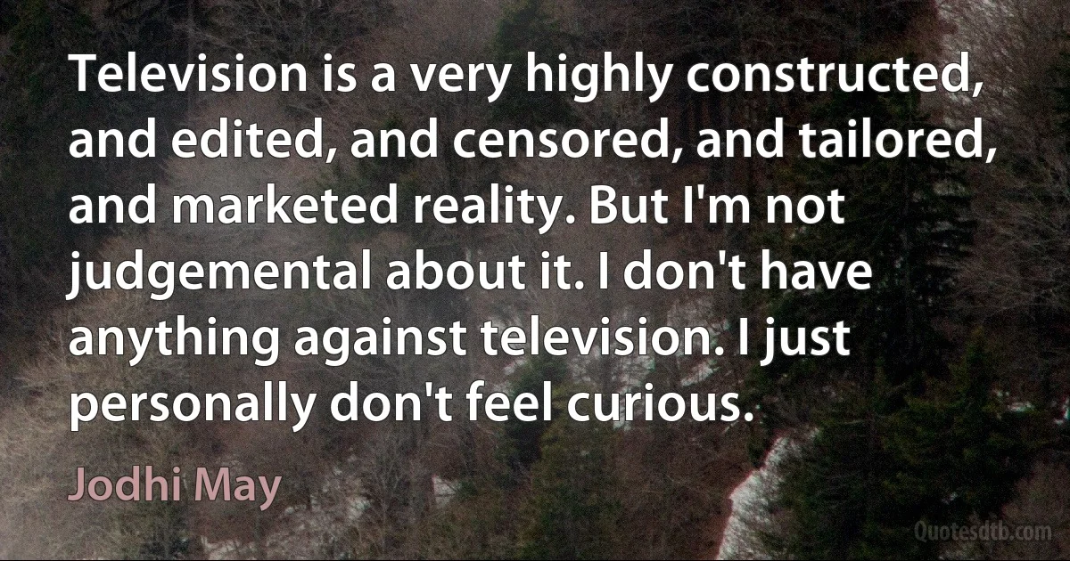 Television is a very highly constructed, and edited, and censored, and tailored, and marketed reality. But I'm not judgemental about it. I don't have anything against television. I just personally don't feel curious. (Jodhi May)