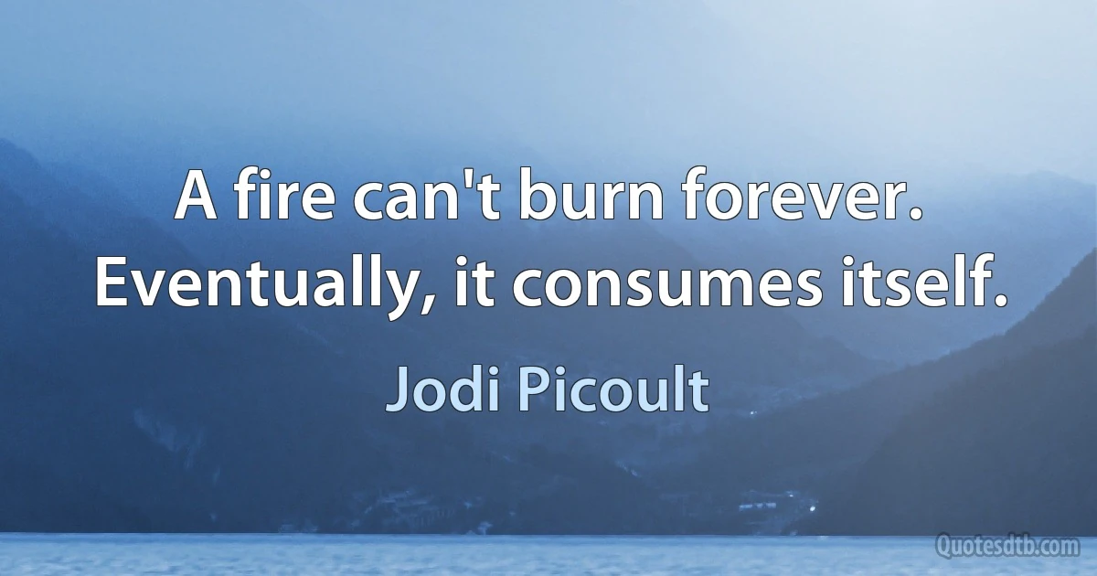 A fire can't burn forever. Eventually, it consumes itself. (Jodi Picoult)