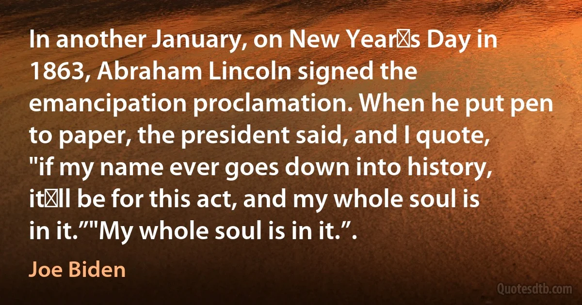 In another January, on New Year′s Day in 1863, Abraham Lincoln signed the emancipation proclamation. When he put pen to paper, the president said, and I quote, "if my name ever goes down into history, it′ll be for this act, and my whole soul is in it.”"My whole soul is in it.”. (Joe Biden)