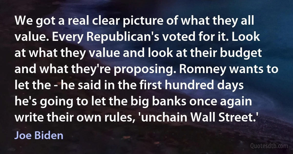 We got a real clear picture of what they all value. Every Republican's voted for it. Look at what they value and look at their budget and what they're proposing. Romney wants to let the - he said in the first hundred days he's going to let the big banks once again write their own rules, 'unchain Wall Street.' (Joe Biden)