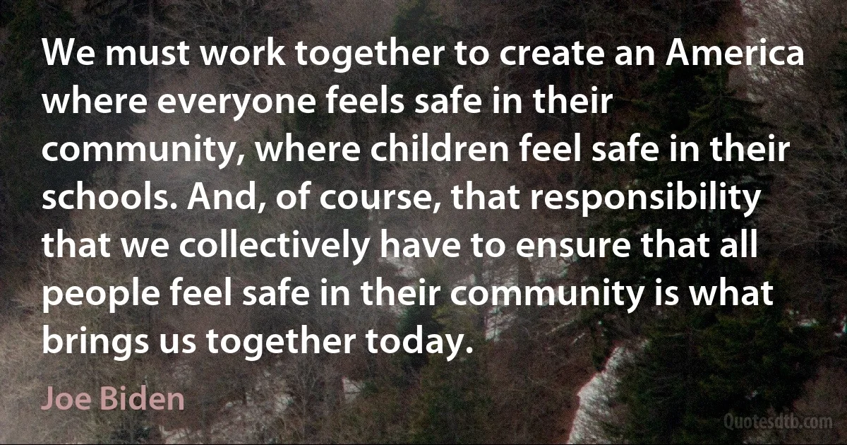 We must work together to create an America where everyone feels safe in their community, where children feel safe in their schools. And, of course, that responsibility that we collectively have to ensure that all people feel safe in their community is what brings us together today. (Joe Biden)