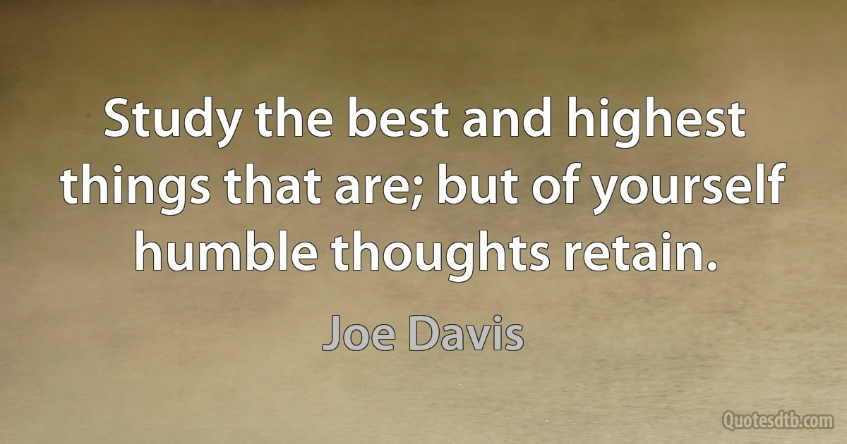 Study the best and highest things that are; but of yourself humble thoughts retain. (Joe Davis)